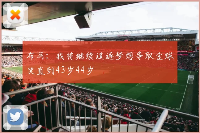布冯：我将继续追逐梦想争取金球奖直到43岁44岁