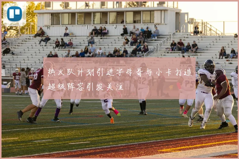 热火队计划引进字母哥与小卡打造超级阵容引发关注