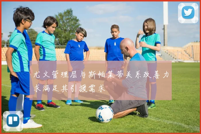 尤文管理层与斯帕莱蒂关系改善力求满足其引援需求