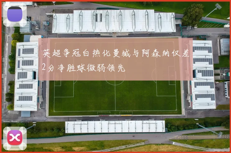 英超争冠白热化曼城与阿森纳仅差2分净胜球微弱领先