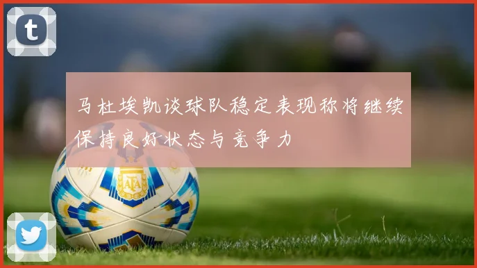 马杜埃凯谈球队稳定表现称将继续保持良好状态与竞争力
