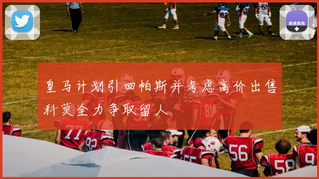 皇马计划引回帕斯并考虑高价出售科莫全力争取留人