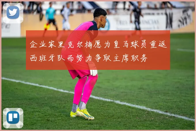 企业家里克尔梅愿为皇马球员重返西班牙队而努力争取主席职务
