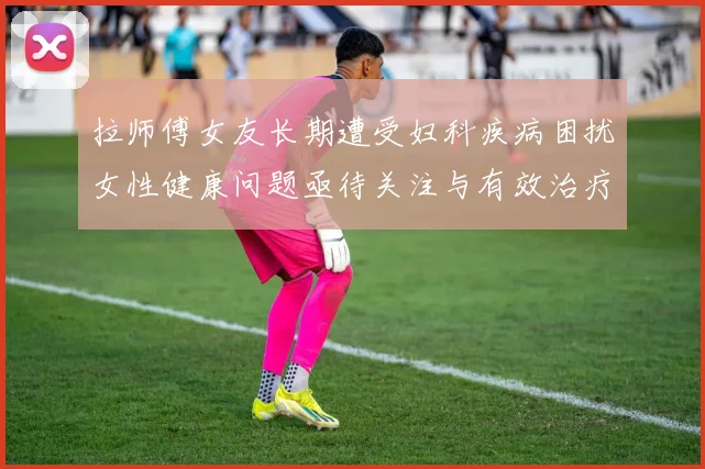 拉师傅女友长期遭受妇科疾病困扰女性健康问题亟待关注与有效治疗方案
