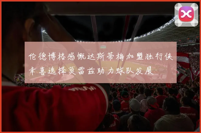伦德博格感慨达斯蒂梅加盟独行侠幸喜选择莫雷兹助力球队发展
