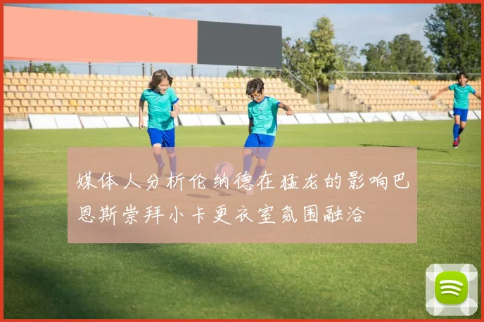 媒体人分析伦纳德在猛龙的影响巴恩斯崇拜小卡更衣室氛围融洽