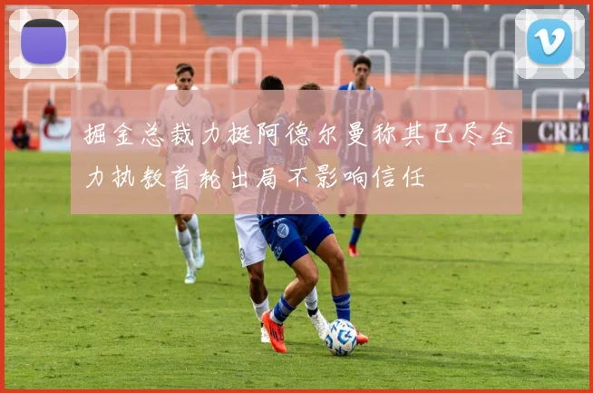 掘金总裁力挺阿德尔曼称其已尽全力执教首轮出局不影响信任