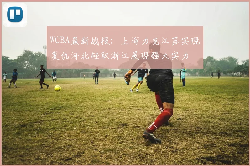 WCBA最新战报：上海力克江苏实现复仇河北轻取浙江展现强大实力