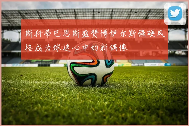 斯科蒂巴恩斯盛赞博伊尔斯强硬风格成为球迷心中的新偶像