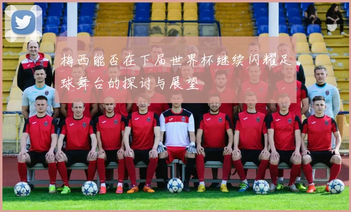 梅西能否在下届世界杯继续闪耀足球舞台的探讨与展望