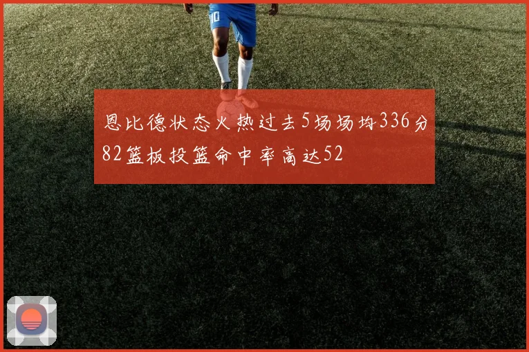 恩比德状态火热过去5场场均336分82篮板投篮命中率高达52