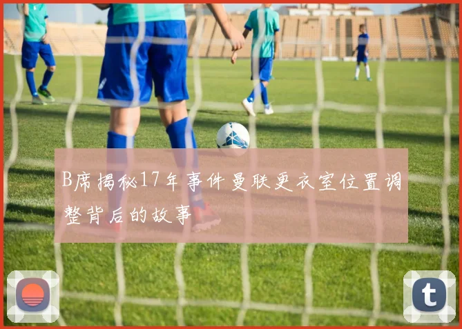 B席揭秘17年事件曼联更衣室位置调整背后的故事
