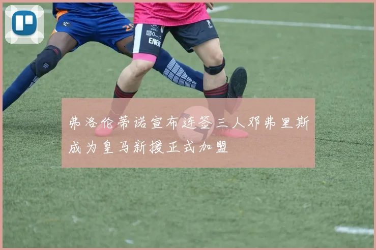 弗洛伦蒂诺宣布连签三人邓弗里斯成为皇马新援正式加盟