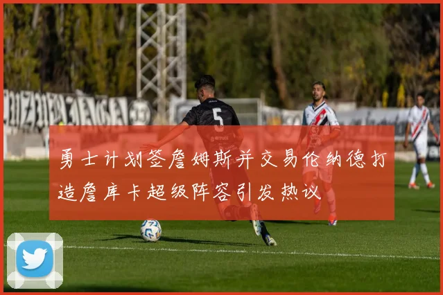 勇士计划签詹姆斯并交易伦纳德打造詹库卡超级阵容引发热议