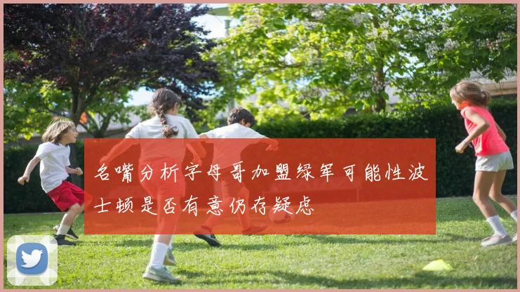 名嘴分析字母哥加盟绿军可能性波士顿是否有意仍存疑虑