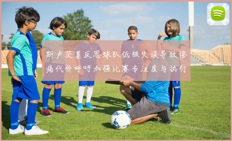 斯卢茨基反思球队低级失误导致惨痛代价呼吁加强比赛专注度与执行力