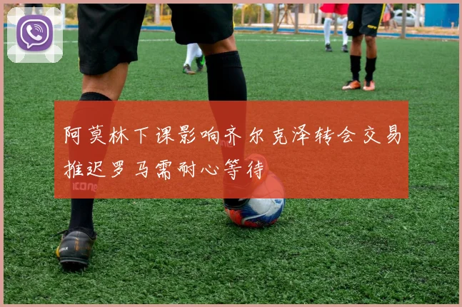 阿莫林下课影响齐尔克泽转会交易推迟罗马需耐心等待