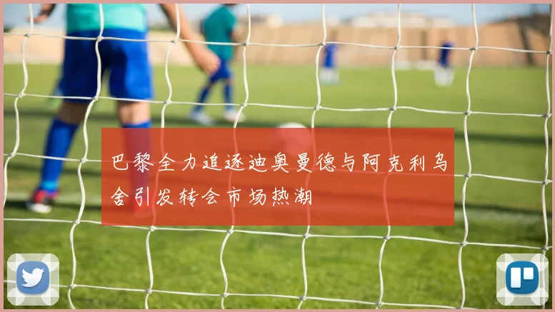 巴黎全力追逐迪奥曼德与阿克利乌舍引发转会市场热潮