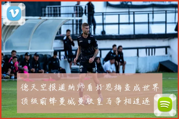 德天空报道纳帅看好恩梅查成世界顶级前锋曼城曼联皇马争相追逐