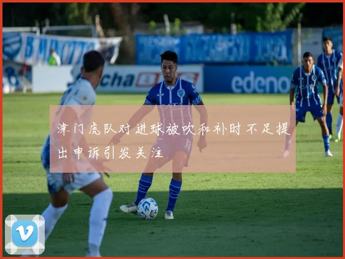 津门虎队对进球被吹和补时不足提出申诉引发关注